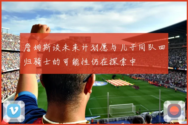詹姆斯谈未来计划愿与儿子同队回归骑士的可能性仍在探索中