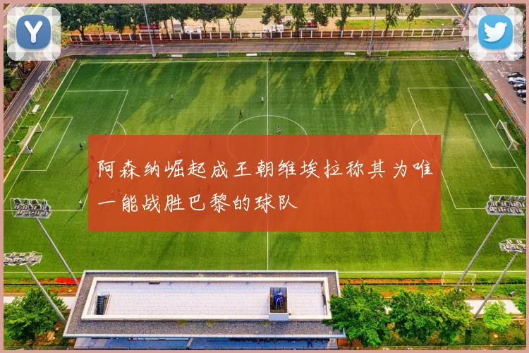 阿森纳崛起成王朝维埃拉称其为唯一能战胜巴黎的球队