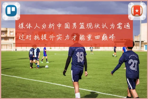 媒体人分析中国男篮现状认为需通过对抗提升实力才能重回巅峰