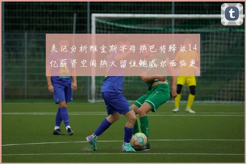 美记分析维金斯字母热巴将释放14亿薪资空间热火留住鲍威尔面临更大挑战