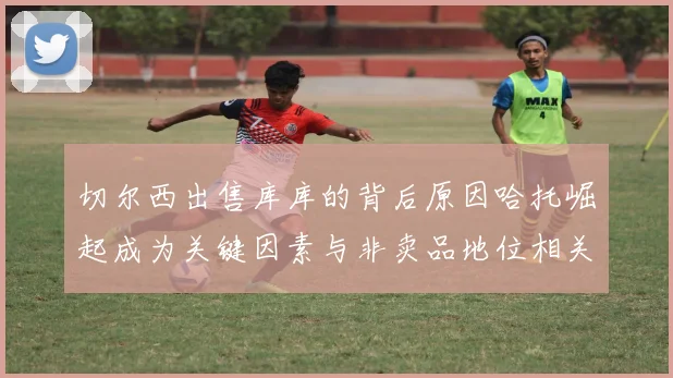 切尔西出售库库的背后原因哈托崛起成为关键因素与非卖品地位相关