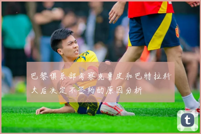 巴黎俱乐部考察克鲁皮和巴特拉科夫后决定不签约的原因分析
