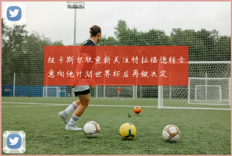纽卡斯尔联重新关注特拉福德转会意向他计划世界杯后再做决定