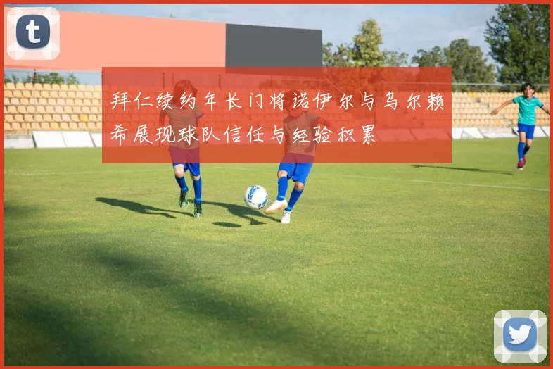 拜仁续约年长门将诺伊尔与乌尔赖希展现球队信任与经验积累