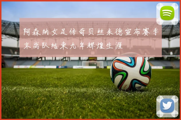 阿森纳女足传奇贝丝米德宣布赛季末离队结束九年辉煌生涯