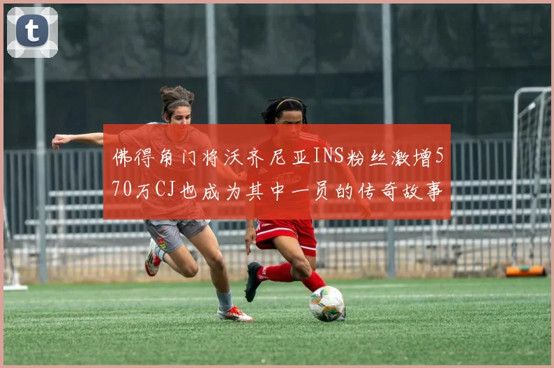 佛得角门将沃齐尼亚INS粉丝激增570万CJ也成为其中一员的传奇故事