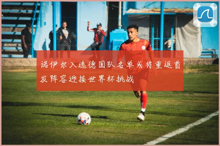 诺伊尔入选德国队名单或将重返首发阵容迎接世界杯挑战