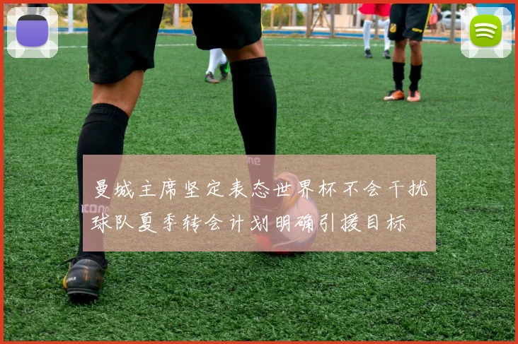 曼城主席坚定表态世界杯不会干扰球队夏季转会计划明确引援目标