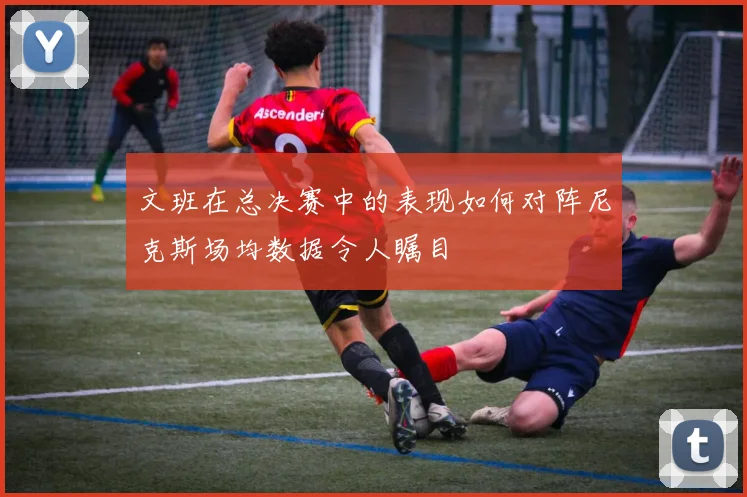 文班在总决赛中的表现如何对阵尼克斯场均数据令人瞩目