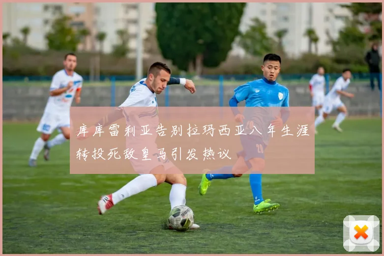 库库雷利亚告别拉玛西亚八年生涯转投死敌皇马引发热议
