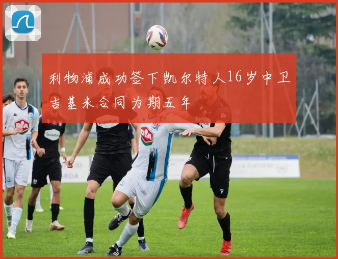 利物浦成功签下凯尔特人16岁中卫吉基米合同为期五年