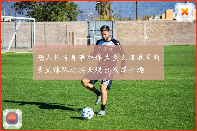 湖人队将库明加作为重点追逐目标多支球队对其表现出浓厚兴趣