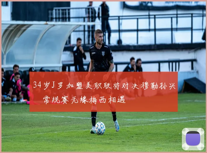 34岁J罗加盟美职联将对决穆勒孙兴慜常规赛无缘梅西相遇