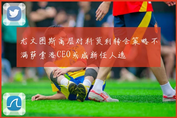 尤文图斯高层对科莫利转会策略不满萨索洛CEO或成新任人选