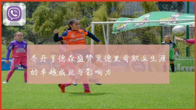乔丹亨德森盛赞莫德里奇职业生涯的卓越成就与影响力