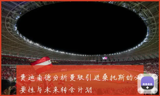 费迪南德分析曼联引进桑托斯的必要性与未来转会计划