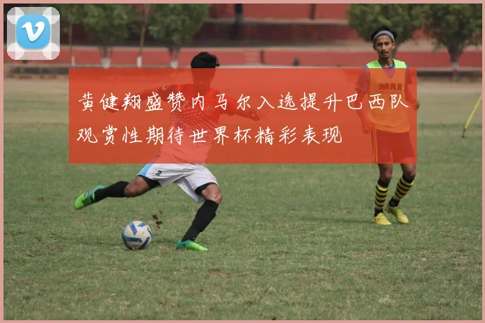 黄健翔盛赞内马尔入选提升巴西队观赏性期待世界杯精彩表现