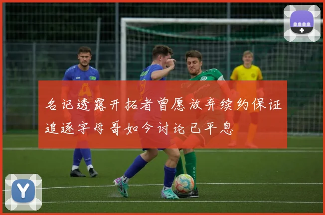 名记透露开拓者曾愿放弃续约保证追逐字母哥如今讨论已平息