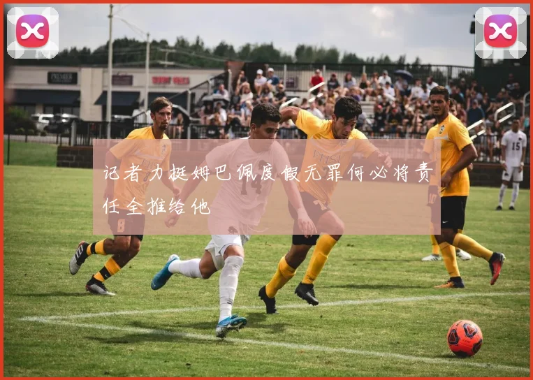 记者力挺姆巴佩度假无罪何必将责任全推给他
