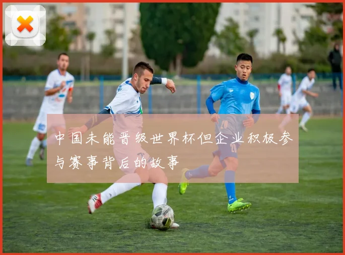中国未能晋级世界杯但企业积极参与赛事背后的故事