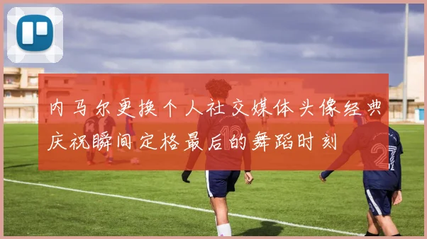 内马尔更换个人社交媒体头像经典庆祝瞬间定格最后的舞蹈时刻