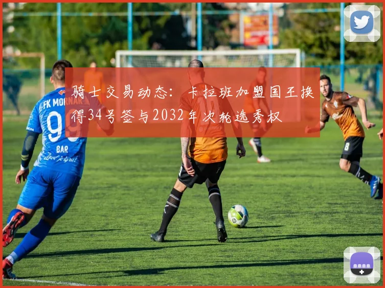 骑士交易动态：卡拉班加盟国王换得34号签与2032年次轮选秀权