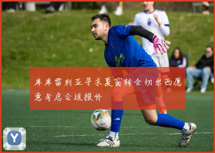库库雷利亚寻求夏窗转会切尔西愿意考虑合适报价